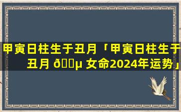 甲寅日柱生于丑月「甲寅日柱生于丑月 🐵 女命2024年运势」